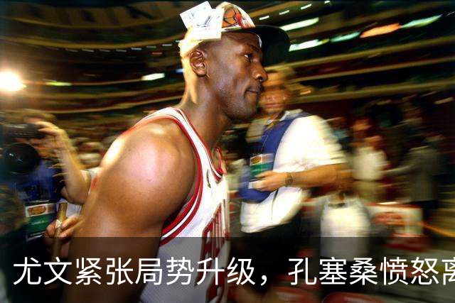 尤文紧张局势升级，孔塞桑愤怒离场引发热议